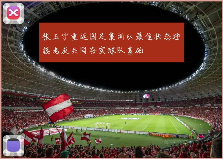 张玉宁重返国足集训以最佳状态迎接老友共同夯实球队基础