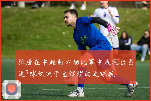 拉唐在中超前六场比赛中表现出色进7球仅次于金信煜的进球数