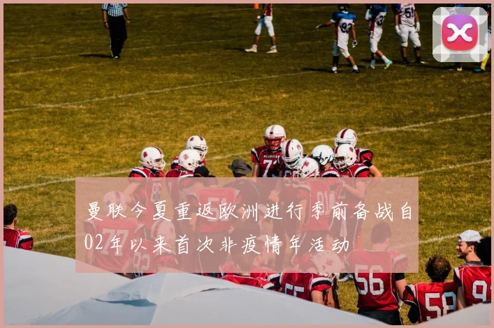 曼联今夏重返欧洲进行季前备战自02年以来首次非疫情年活动
