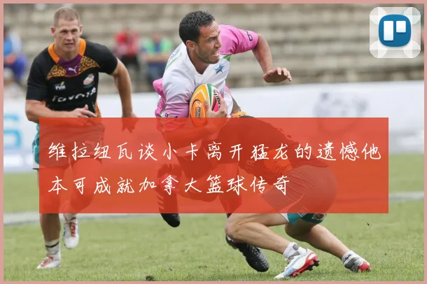 维拉纽瓦谈小卡离开猛龙的遗憾他本可成就加拿大篮球传奇