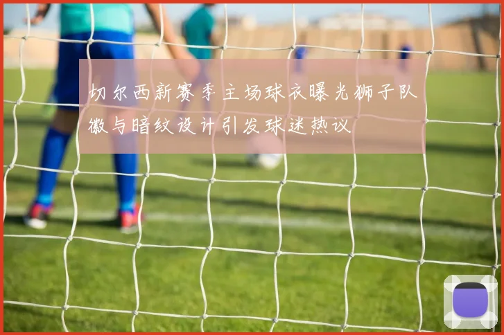 切尔西新赛季主场球衣曝光狮子队徽与暗纹设计引发球迷热议