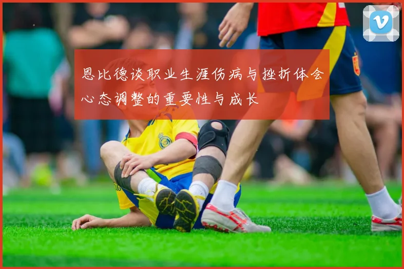 恩比德谈职业生涯伤病与挫折体会心态调整的重要性与成长