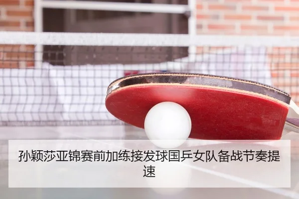 孙颖莎亚锦赛前加练接发球国乒女队备战节奏提速